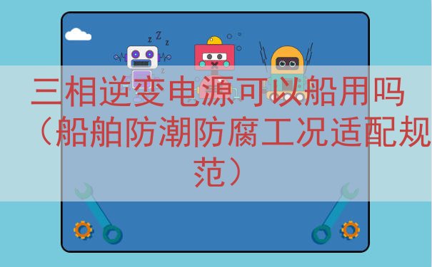 三相逆变电源可以船用吗（船舶防潮防腐工况适配规范）